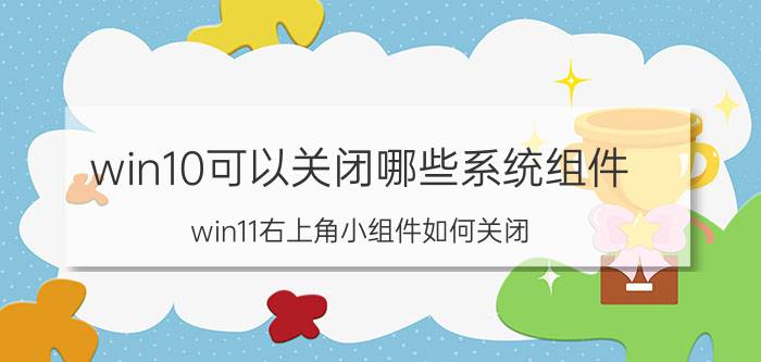 win10可以关闭哪些系统组件 win11右上角小组件如何关闭？